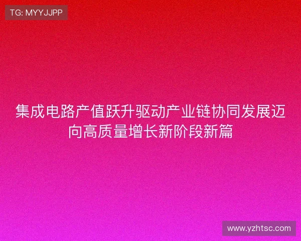 集成电路产值跃升驱动产业链协同发展迈向高质量增长新阶段新篇